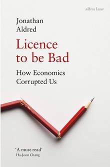 Licence to Be Bad : How Economics Corrupted Us
